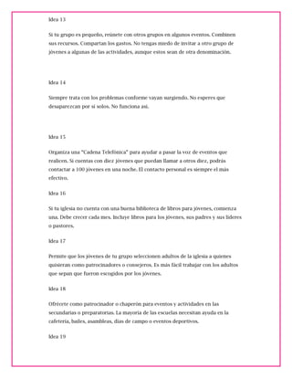 Idea 13
Si tu grupo es pequeño, reúnete con otros grupos en algunos eventos. Combinen
sus recursos. Compartan los gastos. No tengas miedo de invitar a otro grupo de
jóvenes a algunas de las actividades, aunque estos sean de otra denominación.
Idea 14
Siempre trata con los problemas conforme vayan surgiendo. No esperes que
desaparezcan por sí solos. No funciona así.
Idea 15
Organiza una “Cadena Telefónica” para ayudar a pasar la voz de eventos que
realicen. Si cuentas con diez jóvenes que puedan llamar a otros diez, podrás
contactar a 100 jóvenes en una noche. El contacto personal es siempre el más
efectivo.
Idea 16
Si tu iglesia no cuenta con una buena biblioteca de libros para jóvenes, comienza
una. Debe crecer cada mes. Incluye libros para los jóvenes, sus padres y sus líderes
o pastores.
Idea 17
Permite que los jóvenes de tu grupo seleccionen adultos de la iglesia a quienes
quisieran como patrocinadores o consejeros. Es más fácil trabajar con los adultos
que sepan que fueron escogidos por los jóvenes.
Idea 18
Ofrécete como patrocinador o chaperón para eventos y actividades en las
secundarias o preparatorias. La mayoría de las escuelas necesitan ayuda en la
cafetería, bailes, asambleas, días de campo o eventos deportivos.
Idea 19
 