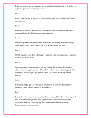 Reúnete regularmente con personas que te ayuden voluntariamente en el ministerio
de jóvenes para orar, convivir y ser entrenados.
Idea 20
Mantén un record de tu tiempo durante una semana para que observes a dónde se
va realmente.
Idea 21
Llega más temprano a la reunión de jóvenes para recibir a los jóvenes y sus padres
conforme llegan. Quédate tarde por la misma razón.
Idea 22
Desarrolla programas que reflejen las necesidades, intereses y el nivel de energía
de los jóvenes en el grupo, no para los adultos que trabajan con ellos.
Idea 23
Tómate dos días fuera de la oficina para prepararte para los tiempos más ocupados
que tengas durante el año.
Idea 24
Organiza una cena con estudiantes internacionales. Que platiquen lo que es ser
adolescente en sus países y cómo difiere de los Estados Unidos (o de tu país). Dales
una tarjeta telefónica para que puedan llamar a sus países desde el grupo de
jóvenes.
Idea 25
Planea actividades que se realicen muy temprano o en la noche. Habrán menos
conflictos y a los jóvenes les gustan las aventuras.
Idea 26
Desarrolla metas y expectativas realistas -la cosecha es al final de los tiempos, no al
final de tu reunión de jóvenes. Evita depender de resultados inmediatos para
determinar el éxito o el fracaso. Los resultados duraderos llegan después-
frecuentemente mucho después.
 