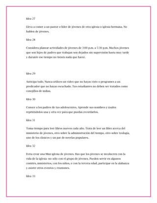 Idea 27
Lleva a comer a un pastor o líder de jóvenes de otra iglesia o iglesia hermana. No
hablen de jóvenes.
Idea 28
Considera planear actividades de jóvenes de 3:00 p.m. a 5:30 p.m. Muchos jóvenes
que son hijos de padres que trabajan son dejados sin supervisión hasta muy tarde
y durante ese tiempo no tienen nada que hacer.
Idea 29
Anticipa todo. Nunca utilices un video que no hayas visto o programes a un
predicador que no hayas escuchado. Tus estudiantes no deben ser tratados como
conejillos de indias.
Idea 30
Conoce a los padres de tus adolescentes. Aprende sus nombres y úsalos
repitiéndolos una y otra vez para que puedas recordarlos.
Idea 31
Toma tiempo para leer libros nuevos cada año. Trata de leer un libro acerca del
ministerio de jóvenes, otro sobre la administración del tiempo, otro sobre teología,
uno de los clásicos y un par de novelas populares.
Idea 32
Evita crear una Mini iglesia de jóvenes. Has que los jóvenes se involucren con la
vida de la iglesia -no sólo con el grupo de jóvenes. Pueden servir en algunos
comités, ministerios, con los niños, o con la tercera edad, participar en la alabanza
y asistir otros eventos y reuniones.
Idea 33
 