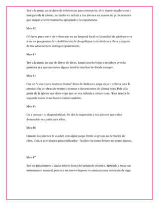 Ten a la mano un archivo de referencias para consejería. Si te sientes inadecuado o
inseguro de ti mismo, no dudes en referir a tus jóvenes en manos de profesionales
que tengan el entrenamiento apropiado y la experiencia.
Idea 42
Ofrécete para servir de voluntario en un hospital local en la unidad de adolescentes
o en los programas de rehabilitación de drogadictos o alcohólicos y lleva a alguno
de tus adolescentes contigo regularmente.
Idea 43
Ten a la mano un par de libros de Ideas. Jamás usarás todas esas ideas pero la
próxima vez que necesites alguna tendrás muchas de dónde escoger.
Idea 44
Has un “closet para teatro o drama” lleno de disfraces, ropa vieja y utilería para la
producción de obras de teatro y dramas o ilustraciones de última hora. Pide a la
gente de la iglesia que done ropa que se vea ridícula y otras cosas. *Una tienda de
segunda mano es un buen recurso también.
Idea 45
Da a conocer tu disponibilidad. No des la impresión a tus jóvenes que estás
demasiado ocupado para ellos.
Idea 46
Cuando los jóvenes te ayuden con algún juego frente al grupo, no te burles de
ellos. Utiliza actividades para edificarlos – hazlos ver como héroes no como idiotas.
Idea 47
Ten un pasatiempo o algún interés fuera del grupo de jóvenes. Aprende a tocar un
instrumento musical, practica un nuevo deporte o comienza una colección de algo.
 