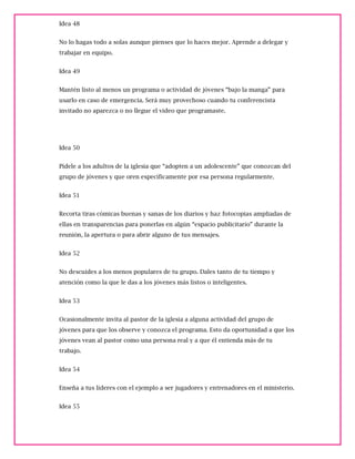 Idea 48
No lo hagas todo a solas aunque pienses que lo haces mejor. Aprende a delegar y
trabajar en equipo.
Idea 49
Mantén listo al menos un programa o actividad de jóvenes “bajo la manga” para
usarlo en caso de emergencia. Será muy provechoso cuando tu conferencista
invitado no aparezca o no llegue el video que programaste.
Idea 50
Pídele a los adultos de la iglesia que “adopten a un adolescente” que conozcan del
grupo de jóvenes y que oren específicamente por esa persona regularmente.
Idea 51
Recorta tiras cómicas buenas y sanas de los diarios y haz fotocopias ampliadas de
ellas en transparencias para ponerlas en algún “espacio publicitario” durante la
reunión, la apertura o para abrir alguno de tus mensajes.
Idea 52
No descuides a los menos populares de tu grupo. Dales tanto de tu tiempo y
atención como la que le das a los jóvenes más listos o inteligentes.
Idea 53
Ocasionalmente invita al pastor de la iglesia a alguna actividad del grupo de
jóvenes para que los observe y conozca el programa. Esto da oportunidad a que los
jóvenes vean al pastor como una persona real y a que él entienda más de tu
trabajo.
Idea 54
Enseña a tus líderes con el ejemplo a ser jugadores y entrenadores en el ministerio.
Idea 55
 