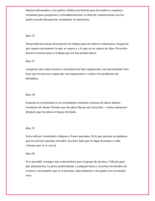 Mantén informados a los padres. Publica un boletín para los padres u organiza
reuniónes para preguntas y retroalimentación. La falta de comunicación con los
padres puede discapacitar seriamente tu ministerio.
Idea 56
Desarrolla una buena descripción de trabajo para los líderes voluntarios. Asegúrate
que sepan exactamente lo que se espera y y lo que no se espera de ellos. Proveeles
buenos recursos para el trabajo que les has pedido hacer.
Idea 57
Asegúrate que cada reunión o actividad esté bien organizada con anterioridad. Esto
hace que los jóvenes sepan que son importantes y reduce los problemas de
disciplina.
Idea 58
Fomenta la creatividad en tus estudiantes teniendo sesiones de ideas súbitas
(tormenta de ideas). Permite que las ideas fluyan sin criticarlas – evalúa solamente
después que las ideas se hayan detenido.
Idea 59
Evita utilizar vocabulario religioso y frases gastadas. Di lo que piensas en palabras
que los jóvenes puedan entender. (no hace falta que le digas hermano a cada
cristano que se te cruza)
Idea 60
Si es possible consigue una contestadora para el grupo de jóvenes. Utilizala para
dar información. La gente podrá llamar a cualquier hora y escuchar los detalles de
eventos y actividades que se realizarán. Especialmente a los padres les encantará
esto.
 