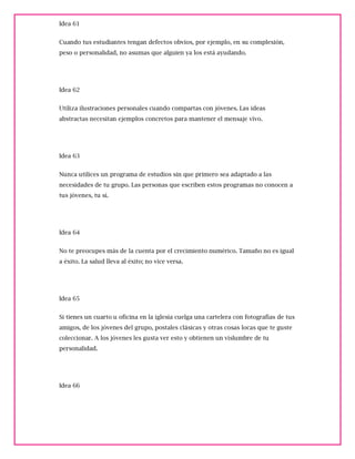 Idea 61
Cuando tus estudiantes tengan defectos obvios, por ejemplo, en su complexión,
peso o personalidad, no asumas que alguien ya los está ayudando.
Idea 62
Utiliza ilustraciones personales cuando compartas con jóvenes. Las ideas
abstractas necesitan ejemplos concretos para mantener el mensaje vivo.
Idea 63
Nunca utilices un programa de estudios sin que primero sea adaptado a las
necesidades de tu grupo. Las personas que escriben estos programas no conocen a
tus jóvenes, tu sí.
Idea 64
No te preocupes más de la cuenta por el crecimiento numérico. Tamaño no es igual
a éxito. La salud lleva al éxito; no vice versa.
Idea 65
Si tienes un cuarto u oficina en la iglesia cuelga una cartelera con fotografías de tus
amigos, de los jóvenes del grupo, postales clásicas y otras cosas locas que te guste
coleccionar. A los jóvenes les gusta ver esto y obtienen un vislumbre de tu
personalidad.
Idea 66
 