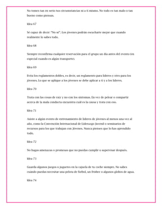 No tomes tan en serio tus circumstancias ni a tí mismo. No todo es tan malo o tan
bueno como piensas.
Idea 67
Sé capaz de decir: “No sé”. Los jóvenes podrán escucharte mejor que cuando
realmente lo sabes todo.
Idea 68
Siempre reconfirma cualquier reservación para el grupo un día antes del evento (en
especial cuando es algún transporte).
Idea 69
Evita los reglamentos dobles, es decir, un reglamento para líderes y otro para los
jóvenes. Lo que se aplique a los jóvenes se debe aplicar a tí y a los líderes.
Idea 70
Trata con las cosas de raíz y no con los síntomas. En vez de pelear o compartir
acerca de la mala conducta encuentra cuál es la causa y trata con eso.
Idea 71
Asiste a algún evento de entrenamiento de líderes de jóvenes al menos una vez al
año, como la Convención Internacional de Liderazgo Juvenil o seminarios de
recursos para los que trabajan con Jóvenes. Nunca pienses que lo has aprendido
todo.
Idea 72
No hagas amenazas o promesas que no puedas cumplir o supervisar después.
Idea 73
Guarda algunos juegos o juguetes en la cajuela de tu coche siempre. No sabes
cuándo puedas necesitar una pelota de futbol, un frisbee o algunos globos de agua.
Idea 74
 