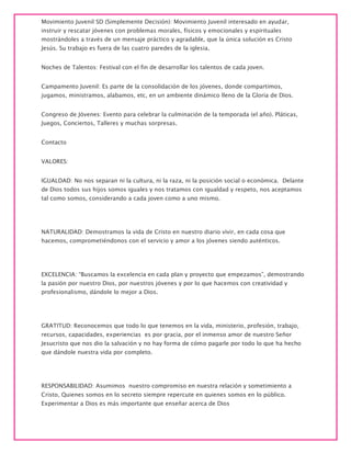Movimiento Juvenil SD (Simplemente Decisión): Movimiento Juvenil interesado en ayudar,
instruir y rescatar jóvenes con problemas morales, físicos y emocionales y espirituales
mostrándoles a través de un mensaje práctico y agradable, que la única solución es Cristo
Jesús. Su trabajo es fuera de las cuatro paredes de la iglesia.
Noches de Talentos: Festival con el fin de desarrollar los talentos de cada joven.
Campamento Juvenil: Es parte de la consolidación de los jóvenes, donde compartimos,
jugamos, ministramos, alabamos, etc, en un ambiente dinámico lleno de la Gloria de Dios.
Congreso de Jóvenes: Evento para celebrar la culminación de la temporada (el año). Pláticas,
Juegos, Conciertos, Talleres y muchas sorpresas.
Contacto
VALORES:
IGUALDAD: No nos separan ni la cultura, ni la raza, ni la posición social o económica. Delante
de Dios todos sus hijos somos iguales y nos tratamos con igualdad y respeto, nos aceptamos
tal como somos, considerando a cada joven como a uno mismo.
NATURALIDAD: Demostramos la vida de Cristo en nuestro diario vivir, en cada cosa que
hacemos, comprometiéndonos con el servicio y amor a los jóvenes siendo auténticos.
EXCELENCIA: “Buscamos la excelencia en cada plan y proyecto que empezamos”, demostrando
la pasión por nuestro Dios, por nuestros jóvenes y por lo que hacemos con creatividad y
profesionalismo, dándole lo mejor a Dios.
GRATITUD: Reconocemos que todo lo que tenemos en la vida, ministerio, profesión, trabajo,
recursos, capacidades, experiencias es por gracia, por el inmenso amor de nuestro Señor
Jesucristo que nos dio la salvación y no hay forma de cómo pagarle por todo lo que ha hecho
que dándole nuestra vida por completo.
RESPONSABILIDAD: Asumimos nuestro compromiso en nuestra relación y sometimiento a
Cristo, Quienes somos en lo secreto siempre repercute en quienes somos en lo público.
Experimentar a Dios es más importante que enseñar acerca de Dios
 
