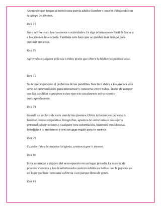 Asegúrate que tengas al menos una pareja adulta (hombre y mujer) trabajando con
tu grupo de jóvenes.
Idea 75
Sirve refrescos en las reuniones o actividades. Es algo relativamente fácil de hacer y
a los jóvenes les encanta. También esto hace que se queden más tiempo para
convivir con ellos.
Idea 76
Aprovecha cualquier película o video gratis que ofrece la biblioteca pública local.
Idea 77
No te preocupes por el problema de las pandillas. Mas bien dales a los jóvenes una
serie de oportunidades para interactuar y conocerse entre todos. Tratar de romper
con las pandillas o grupitos es un ejercicio usualmente infructuoso y
contraproducente.
Idea 78
Guarda un archivo de cada uno de tus jóvenes. Obtén información personal y
familiar como cumpleaños, fotografías, apuntes de entrevistas o consejería
personal, observaciones y cualquier otra información. Mantenlo confidencial.
Beneficiará tu ministerio y será un gran regalo para tu sucesor.
Idea 79
Cuando trates de mejorar la iglesia, comienza por tí mismo.
Idea 80
Evita aconsejar a alguien del sexo opuesto en un lugar privado. La manera de
prevenir rumores y los desafortunados malentendidos es hablar con la persona en
un lugar público como una cafetería o un parque lleno de gente.
Idea 81
 