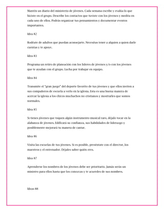 Mantén un diario del ministerio de jóvenes. Cada semana escribe y evalúa lo que
hiciste en el grupo. Describe los contactos que tuviste con los jóvenes y medita en
cada uno de ellos. Podrás organizar tus pensamientos y documentar eventos
importantes.
Idea 82
Rodéate de adultos que puedan aconsejarte. Necesitas tener a alquien a quien darle
cuentas y te apoye.
Idea 83
Programa un retiro de planeación con los líderes de jóvenes y/o con los jóvenes
que te ayudan con el grupo. Lucha por trabajar en equipo.
Idea 84
Transmite el “gran juego” del deporte favorito de tus jóvenes y que ellos inviten a
sus compañeros de escuela a verlo en la iglesia. Esta es una buena manera de
acercar la iglesia a los chicos muchachos no cristianos y mostrarles que somos
normales.
Idea 85
Si tienes jóvenes que toquen algún instrumento musical raro, déjalo tocar en la
alabanza de jóvenes. Edificará su confianza, sus habilidades de liderazgo y
posiblemente mejorará tu manera de cantar.
Idea 86
Visita las escuelas de tus jóvenes. Si es posible, preséntate con el director, los
maestros y el entrenador. Déjales saber quién eres.
Idea 87
Aprenderse los nombres de los jóvenes debe ser prioritario. Jamás serás un
ministro para ellos hasta que los conozcas y te acuerdes de sus nombres.
Ideas 88
 