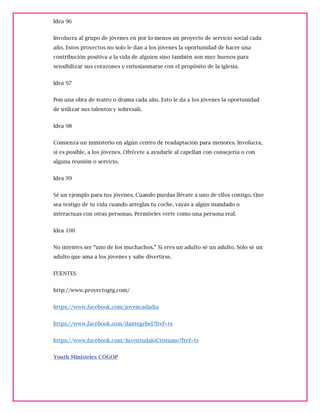 Idea 96
Involucra al grupo de jóvenes en por lo menos un proyecto de servicio social cada
año. Estos proyectos no solo le dan a los jóvenes la oportunidad de hacer una
contribución positiva a la vida de alguien sino también son muy buenos para
sensibilizar sus corazones y entusiasmarse con el propósito de la iglesia.
Idea 97
Pon una obra de teatro o drama cada año. Esto le da a los jóvenes la oportunidad
de utilizar sus talentos y sobresali.
Idea 98
Comienza un ministerio en algún centro de readaptación para menores. Involucra,
si es posible, a los jóvenes. Ofrécete a ayudarle al capellan con consejería o con
alguna reunión o servicio.
Idea 99
Sé un ejemplo para tus jóvenes. Cuando puedas llévate a uno de ellos contigo. Que
sea testigo de tu vida cuando arreglas tu coche, vayas a algún mandado o
interactuas con otras personas. Permíteles verte como una persona real.
Idea 100
No intentes ser “uno de los muchachos.” Si eres un adulto sé un adulto. Sólo sé un
adulto que ama a los jóvenes y sabe divertirse.
FUENTES
http://www.proyectogtg.com/
https://www.facebook.com/jovencadadia
https://www.facebook.com/dantegebel?fref=ts
https://www.facebook.com/JuventudaloCristiano?fref=ts
Youth Ministries COGOP
 