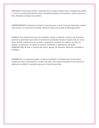 IDENTIDAD: Somos hijos de Dios, redimidos por su sangre, pueblo santo, escogido para adorar
y servir a la juventud de América latina, haciendo discípulos a las naciones. Somos siervos de
Dios, llamados a trabajar con jóvenes.
DESPRENDIMIENTO: Ponemos el corazón en las personas, y no en las cosas materiales, usamos
cada recurso al servicio de los demás. Dando lo mejor para ayudar al liderazgo Juvenil.
AUDACIA: Nos caracterismos por ser intrépidos, osados y valientes, creemos que formamos
parte de la generación que traerá el avivamiento prometido. Nuestro corazón arde por ver la
gloria de Dios manifestarse en sus hijos e impactar la sociedad, los medios, las artes, la
política, la educación y la cultura en general. Confiamos y dependemos del poder
SOBRENATURAL de Dios y creemos que somos agentes de salvación, liberación, sanidades y
prodigios.
DESARROLLO: nos apasiona ayudar a la gente a descubrir el propósito por el cual fueron
creados por Dios y potenciarlos a niveles más altos. Nos encanta descubrir en los jóvenes el
potencial escondido e inspirarlos para dar el máximo para Dios.
 