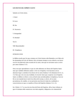 LOS FRUTOS DEL ESPÍRITU SANTO
Saludos en Cristo Jesús.
1-Amor
II. Gozo
III. Paz
IV. Paciencia
V. Benignidad
VI. Bondad
VII. Fe
VIII. Mansedumbre
IX. Templanza
INTRODUCCION
La Biblia enseña que los que estamos en Cristo hemos sido llamados a ser libres de
las demandas de la ley de Moisés. Pero al mismo tiempo se nos exhorta a no hacer
uso de esta libertad como ocasión de la carne, sino que no sirvamos unos a otros
por amor (Gálatas 5:13).
Otra cosa que aprendemos es que no sólo debemos ser llenos del Espíritu Santo
sino que también debemos andar o vivir en el Espíritu. Si lo hacemos así no
daremos lugar a satisfacer los deseos de la carne (Gálatas 5:16; Romanos 8:4-9, 12,
13). Para que esto sea una realidad, el creyente tiene que cooperar con el Espíritu
Santo. La Biblia se refiere a esta actitud como autodisciplina o templanza. Con ese
fin se nos manda hacer morir las obras del cuerpo, es decir, de la carne
pecaminosa. En cambio, se nos presenta una lista de todas las cualidades o
características en que se ramifica el fruto del Espíritu (Gálatas 5:22, 23).
En 2 Pedro 1:5-7 se nos da otra lista del fruto del Espíritu. Allí se hace énfasis en
que el cristiano debe someterse con todo empeño y diligencia a la voluntad del
 