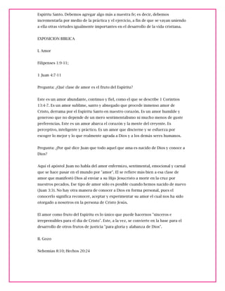 Espíritu Santo. Debemos agregar algo más a nuestra fe; es decir, debemos
incrementarla por medio de la práctica y el ejercicio, a fin de que se vayan uniendo
a ella otras virtudes igualmente importantes en el desarrollo de la vida cristiana.
EXPOSICION BIBLICA
I. Amor
Filipenses 1:9-11;
1 Juan 4:7-11
Pregunta: ¿Qué clase de amor es el fruto del Espíritu?
Este es un amor abundante, continuo y fiel, como el que se describe 1 Corintios
13:4-7. Es un amor sublime, santo y abnegado que procede inmenso amor de
Cristo, derrama por el Espíritu Santo en nuestro corazón. Es un amor humilde y
generoso que no depende de un mero sentimentalismo ni mucho menos de guste
preferencias. Este es un amor abarca el corazón y la mente del creyente. Es
perceptivo, inteligente y práctico. Es un amor que discierne y se esfuerza por
escoger lo mejor y lo que realmente agrada a Dios y a los demás seres humanos.
Pregunta: ¿Por qué dice Juan que todo aquel que ama es nacido de Dios y conoce a
Dios?
Aquí el apóstol Juan no habla del amor enfermizo, sentimental, emocional y carnal
que se hace pasar en el mundo por "amor". El se refiere más bien a esa clase de
amor que manifestó Dios al enviar a su Hijo Jesucristo a morir en la cruz por
nuestros pecados. Ese tipo de amor sólo es posible cuando hemos nacido de nuevo
(Juan 3:3). No hay otra manera de conocer a Dios en forma personal, pues el
conocerlo significa reconocer, aceptar y experimentar su amor el cual nos ha sido
otorgado a nosotros en la persona de Cristo Jesús.
El amor como fruto del Espíritu es lo único que puede hacernos "sinceros e
irreprensibles para el día de Cristo". Este, a la vez, se convierte en la base para el
desarrollo de otros frutos de justicia "para gloria y alabanza de Dios".
II. Gozo
Nehemías 8:10; Hechos 20:24
 