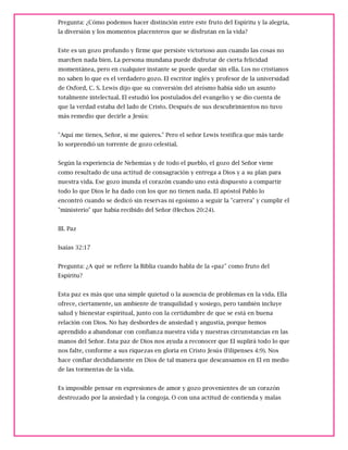 Pregunta: ¿Cómo podemos hacer distinción entre este fruto del Espíritu y la alegría,
la diversión y los momentos placenteros que se disfrutan en la vida?
Este es un gozo profundo y firme que persiste victorioso aun cuando las cosas no
marchen nada bien. La persona mundana puede disfrutar de cierta felicidad
momentánea, pero en cualquier instante se puede quedar sin ella. Los no cristianos
no saben lo que es el verdadero gozo. El escritor inglés y profesor de la universidad
de Oxford, C. S. Lewis dijo que su conversión del ateísmo había sido un asunto
totalmente intelectual. El estudió los postulados del evangelio y se dio cuenta de
que la verdad estaba del lado de Cristo. Después de sus descubrimientos no tuvo
más remedio que decirle a Jesús:
"Aquí me tienes, Señor, si me quieres." Pero el señor Lewis testifica que más tarde
lo sorprendió un torrente de gozo celestial.
Según la experiencia de Nehemías y de todo el pueblo, el gozo del Señor viene
como resultado de una actitud de consagración y entrega a Dios y a su plan para
nuestra vida. Ese gozo inunda el corazón cuando uno está dispuesto a compartir
todo lo que Dios le ha dado con los que no tienen nada. El apóstol Pablo lo
encontró cuando se dedicó sin reservas ni egoísmo a seguir la "carrera" y cumplir el
"ministerio" que había recibido del Señor (Hechos 20:24).
III. Paz
Isaías 32:17
Pregunta: ¿A qué se refiere la Biblia cuando habla de la «paz" como fruto del
Espíritu?
Esta paz es más que una simple quietud o la ausencia de problemas en la vida. Ella
ofrece, ciertamente, un ambiente de tranquilidad y sosiego, pero también incluye
salud y bienestar espiritual, junto con la certidumbre de que se está en buena
relación con Dios. No hay desbordes de ansiedad y angustia, porque hemos
aprendido a abandonar con confianza nuestra vida y nuestras circunstancias en las
manos del Señor. Esta paz de Dios nos ayuda a reconocer que El suplirá todo lo que
nos falte, conforme a sus riquezas en gloria en Cristo Jesús (Filipenses 4:9). Nos
hace confiar decididamente en Dios de tal manera que descansamos en El en medio
de las tormentas de la vida.
Es imposible pensar en expresiones de amor y gozo provenientes de un corazón
destrozado por la ansiedad y la congoja. O con una actitud de contienda y malas
 