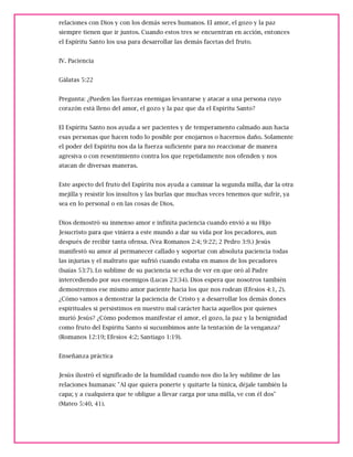 relaciones con Dios y con los demás seres humanos. El amor, el gozo y la paz
siempre tienen que ir juntos. Cuando estos tres se encuentran en acción, entonces
el Espíritu Santo los usa para desarrollar las demás facetas del fruto.
IV. Paciencia
Gálatas 5:22
Pregunta: ¿Pueden las fuerzas enemigas levantarse y atacar a una persona cuyo
corazón está lleno del amor, el gozo y la paz que da el Espíritu Santo?
El Espíritu Santo nos ayuda a ser pacientes y de temperamento calmado aun hacia
esas personas que hacen todo lo posible por enojarnos o hacernos daño. Solamente
el poder del Espíritu nos da la fuerza suficiente para no reaccionar de manera
agresiva o con resentimiento contra los que repetidamente nos ofenden y nos
atacan de diversas maneras.
Este aspecto del fruto del Espíritu nos ayuda a caminar la segunda milla, dar la otra
mejilla y resistir los insultos y las burlas que muchas veces tenemos que sufrir, ya
sea en lo personal o en las cosas de Dios.
Dios demostró su inmenso amor e infinita paciencia cuando envió a su Hijo
Jesucristo para que viniera a este mundo a dar su vida por los pecadores, aun
después de recibir tanta ofensa. (Vea Romanos 2:4; 9:22; 2 Pedro 3:9.) Jesús
manifestó su amor al permanecer callado y soportar con absoluta paciencia todas
las injurias y el maltrato que sufrió cuando estaba en manos de los pecadores
(Isaías 53:7). Lo sublime de su paciencia se echa de ver en que oró al Padre
intercediendo por sus enemigos (Lucas 23:34). Dios espera que nosotros también
demostremos ese mismo amor paciente hacia los que nos rodean (Efesios 4:1, 2).
¿Cómo vamos a demostrar la paciencia de Cristo y a desarrollar los demás dones
espirituales si persistimos en nuestro mal carácter hacia aquellos por quienes
murió Jesús? ¿Cómo podemos manifestar el amor, el gozo, la paz y la benignidad
como fruto del Espíritu Santo si sucumbimos ante la tentación de la venganza?
(Romanos 12:19; Efesios 4:2; Santiago 1:19).
Enseñanza práctica
Jesús ilustró el significado de la humildad cuando nos dio la ley sublime de las
relaciones humanas: "Al que quiera ponerte y quitarte la túnica, déjale también la
capa; y a cualquiera que te obligue a llevar carga por una milla, ve con él dos"
(Mateo 5:40, 41).
 