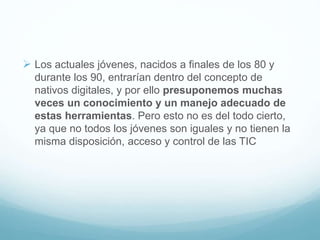  Los actuales jóvenes, nacidos a finales de los 80 y
durante los 90, entrarían dentro del concepto de
nativos digitales, y por ello presuponemos muchas
veces un conocimiento y un manejo adecuado de
estas herramientas. Pero esto no es del todo cierto,
ya que no todos los jóvenes son iguales y no tienen la
misma disposición, acceso y control de las TIC
 