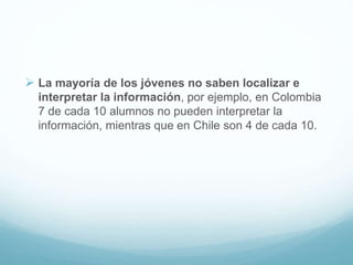  La mayoría de los jóvenes no saben localizar e
interpretar la información, por ejemplo, en Colombia
7 de cada 10 alumnos no pueden interpretar la
información, mientras que en Chile son 4 de cada 10.
 