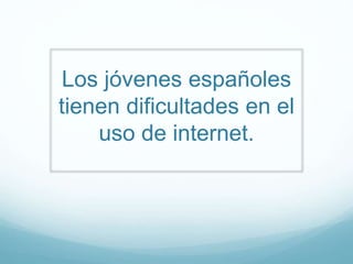 Los jóvenes españoles
tienen dificultades en el
uso de internet.
 