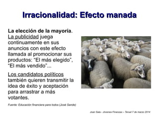 Irracionalidad: Efecto manada
La elección de la mayoría.
La publicidad juega
continuamente en sus
anuncios con este efecto
llamada al promocionar sus
productos: “El más elegido”,
“El más vendido”...
Los candidatos políticos
también quieren transmitir la
idea de éxito y aceptación
para arrastrar a más
votantes.
Fuente: Educación financiera para todos (José Sande)
Joan Sala - Jóvenes Finanzas – Teruel 7 de marzo 2014

 