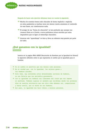 módulo 4 nuevas masculinidades



             Después de hacer este ejercicio debemos tener en cuenta lo siguiente:

             . 	Muchos de nosotros hemos sido educados de forma implícita o explícita
             	   en estos parámetros y muchas veces sin darnos cuenta asumimos el contenido
             	   de esas frases, sin cuestionarnos nada.

             . 	El arraigo de esa “forma de educación” es tan profundo que aunque nos
             	   creamos libres en el fondo a veces podríamos actuar movidos por estos
             	   imperativos que se ligan al estereotipo masculino.

             . 	Arrancar este “aprendizaje” es duro y lleva un esfuerzo muy grande por parte
             	   de todos.



      ¿Qué ganamos con la igualdad?
      

             Leemos en la página Web AHIGE (Asociación de Hombres por la Igualdad de Género)
             la siguiente reflexión sobre lo que representa el cambio por la igualdad para el
             hombre:



      . 	 Es un cambio en positivo que nos mejora como personas.
      . 	 No es verdad que, con la igualdad, las mujeres ganan y
      	   los hombres pierden.
      . 	 Esta idea, muy extendida entre determinados sectores de hombres,
      	   es una falacia que nos perjudica gravemente.
      . 	 Con la igualdad los hombres nos liberamos del corsé que nos impone
      	   el machismo. Podemos superar el mandato que recibimos desde los primeros
      	   días de nuestra existencia que nos dice cómo debemos ser, comportarnos
      	   y hasta sentir, por el hecho de ser hombres.
      . 	 Así pues, la igualdad nos hace libres y mejores personas.




k 
 98   JÓVENES por la IGUALDAD
 