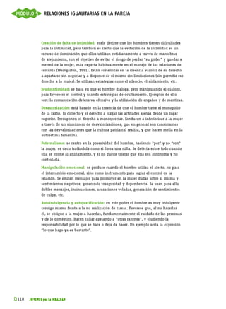 módulo 5 relaciones igualitarias en la pareja



              Creación de falta de intimidad: suele decirse que los hombres tienen dificultades
              para la intimidad, pero también es cierto que la evitación de la intimidad es un
              recurso de dominación que ellos utilizan cotidianamente a través de maniobras
              de alejamiento, con el objetivo de evitar el riesgo de perder “su poder” y quedar a
              merced de la mujer, más experta habitualmente en el manejo de las relaciones de
              cercanía (Weingarten, 1991). Están sostenidas en la creencia varonil de su derecho
              a apartarse sin negociar y a disponer de sí mismo sin limitaciones (sin permitir ese
              derecho a la mujer). Se utilizan estrategias como el silencio, el aislamiento, etc.

              Seudointimidad: se basa en que el hombre dialoga, pero manipulando el diálogo,
              para favorecer el control y usando estrategias de ocultamiento. Ejemplos de ello
              son: la comunicación defensiva-ofensiva y la utilización de engaños y de mentiras.

              Desautorización: está basado en la creencia de que el hombre tiene el monopolio
              de la razón, lo correcto y el derecho a juzgar las actitudes ajenas desde un lugar
              superior. Presuponen el derecho a menospreciar. Conducen a inferiorizar a la mujer
              a través de un sinnúmero de desvalorizaciones, que en general son consonantes
              con las desvalorizaciones que la cultura patriarcal realiza, y que hacen mella en la
              autoestima femenina.

              Paternalismo: se centra en la posesividad del hombre, haciendo “por” y no “con”
              la mujer, es decir tratándola como si fuera una niña. Se detecta sobre todo cuando
              ella se opone al aniñamiento, y él no puede tolerar que ella sea autónoma y no
              controlarla.

              Manipulación emocional: se produce cuando el hombre utiliza el afecto, no para
              el intercambio emocional, sino como instrumento para lograr el control de la
              relación. Se emiten mensajes para promover en la mujer dudas sobre sí misma y
              sentimientos negativos, generando inseguridad y dependencia. Se usan para ello
              dobles mensajes, insinuaciones, acusaciones veladas, generación de sentimientos
              de culpa, etc.

              Autoindulgencia y autojustificación: en este poder el hombre es muy indulgente
              consigo mismo frente a la no realización de tareas. Favorece que, al no hacerlas
              él, se obligue a la mujer a hacerlas, fundamentalmente el cuidado de las personas
              y de lo doméstico. Hacen callar apelando a “otras razones”, y eludiendo la
              responsabilidad por lo que se hace o deja de hacer. Un ejemplo sería la expresión
              “lo que hago ya es bastante”.




k 
 118   JÓVENES por la IGUALDAD
 