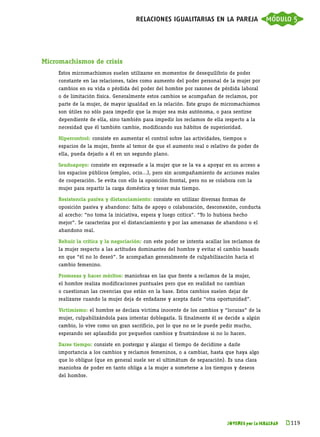 relaciones igualitarias en la pareja módulo 5




Micromachismos de crisis
     Estos micromachismos suelen utilizarse en momentos de desequilibrio de poder
     constante en las relaciones, tales como aumento del poder personal de la mujer por
     cambios en su vida o pérdida del poder del hombre por razones de pérdida laboral
     o de limitación física. Generalmente estos cambios se acompañan de reclamos, por
     parte de la mujer, de mayor igualdad en la relación. Este grupo de micromachismos
     son útiles no sólo para impedir que la mujer sea más autónoma, o para sentirse
     dependiente de ella, sino también para impedir los reclamos de ella respecto a la
     necesidad que él también cambie, modificando sus hábitos de superioridad.

     Hipercontrol: consiste en aumentar el control sobre las actividades, tiempos o
     espacios de la mujer, frente al temor de que el aumento real o relativo de poder de
     ella, pueda dejarlo a él en un segundo plano.

     Seudoapoyo: consiste en expresarle a la mujer que se la va a apoyar en su acceso a
     los espacios públicos (empleo, ocio...), pero sin acompañamiento de acciones reales
     de cooperación. Se evita con ello la oposición frontal, pero no se colabora con la
     mujer para repartir la carga doméstica y tener más tiempo.

     Resistencia pasiva y distanciamiento: consiste en utilizar diversas formas de
     oposición pasiva y abandono: falta de apoyo o colaboración, desconexión, conducta
     al acecho: “no toma la iniciativa, espera y luego critica”. “Yo lo hubiera hecho
     mejor”. Se caracteriza por el distanciamiento y por las amenazas de abandono o el
     abandono real.

     Rehuir la crítica y la negociación: con este poder se intenta acallar los reclamos de
     la mujer respecto a las actitudes dominantes del hombre y evitar el cambio basado
     en que “él no lo deseó”. Se acompañan generalmente de culpabilización hacia el
     cambio femenino.

     Promesas y hacer méritos: maniobras en las que frente a reclamos de la mujer,
     el hombre realiza modificaciones puntuales pero que en realidad no cambian
     o cuestionan las creencias que están en la base. Estos cambios suelen dejar de
     realizarse cuando la mujer deja de enfadarse y acepta darle “otra oportunidad”.

     Victimismo: el hombre se declara víctima inocente de los cambios y “locuras” de la
     mujer, culpabilizándola para intentar doblegarla. Si finalmente él se decide a algún
     cambio, lo vive como un gran sacrificio, por lo que no se le puede pedir mucho,
     esperando ser aplaudido por pequeños cambios y frustrándose si no lo hacen.

     Darse tiempo: consiste en postergar y alargar el tiempo de decidirse a darle
     importancia a los cambios y reclamos femeninos, o a cambiar, hasta que haya algo
     que lo obligue (que en general suele ser el ultimátum de separación). Es una clara
     maniobra de poder en tanto obliga a la mujer a someterse a los tiempos y deseos
     del hombre.




                                                                            JÓVENES por la IGUALDAD   k 
                                                                                                       119
 