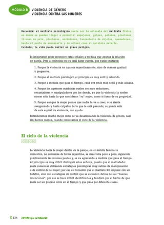 módulo 6 violencia de género
         violencia contra las mujeres


       Recuerda: el maltrato psicológico suele ser la antesala del maltrato físico,
       en donde se pueden llegar a producir: empujones, golpes, patadas, pisotones,
       tirones de pelo, pinchazos, mordeduras, lanzamiento de objetos, quemaduras…,
       hasta el punto de amenazarte y de actuar como si quisiera matarte.
       Cuidado, tu vida puede correr un grave peligro.


              Es importante saber reconocer estas señales a medida que avanza la relación
              de pareja. Pero al principio no es fácil darse cuenta, por varios motivos:

              	   1. Porque la violencia no aparece repentinamente, sino de manera gradual
              	   y progresiva.

              	   2. Porque el maltrato psicológico al principio es muy sutil y retorcido.

              	   3. Porque a medida que pasa el tiempo, cada vez estás más débil y más aislada.

              	   4. Porque los agresores machistas suelen ser muy seductores,
              	   encantadores y manipuladores con los demás, ya que la violencia la suelen
              	   ejercer sólo hacia la que consideran “su” mujer, como si fuera de su propiedad.

              	   5. Porque aunque la mujer piense que nadie la va a creer, o se sienta
              	   avergonzada y hasta culpable de lo que le está pasando; se puede salir
              	   de esta espiral de violencia, con ayuda.

              Entenderemos mucho mejor cómo se va desarrollando la violencia de género, casi
              sin darnos cuenta, cuando conozcamos el ciclo de la violencia.




       El ciclo de la violencia
       

              La violencia hacia la mujer dentro de la pareja, en el ámbito familiar o
              doméstico, no comienza de forma repentina, se desarrolla poco a poco, siguiendo
              prácticamente las mismas pautas y, se va agravando a medida que pasa el tiempo.
              Al principio es muy difícil distinguir estas señales, puesto que el maltratador
              suele comenzar utilizando estrategias psicológicas muy sutiles de manipulación
              o de control de la mujer; por eso es frecuente que el maltrato NO empiece con un
              bofetón, sino con estrategias de control que se esconden detrás de sus “buenas
              intenciones”, por eso se hace difícil identificarlas y también por el hecho de que
              suele ser un proceso lento en el tiempo y que pasa por diferentes fases.




k 
 134   JÓVENES por la IGUALDAD
 