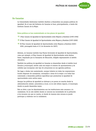 políticas de igualdad módulo 8




En Canarias
    La Comunidades Autónomas también diseñan y desarrollan sus propias políticas de
    igualdad. En el caso del Gobierno de Canarias se hace, principalmente, a través del
    Instituto Canario de la Mujer.



    Estas políticas se han materializado en tres planes de igualdad:

    . 	I Plan Canario de Igualdad de Oportunidades entre Mujeres y Hombres (1995-1996)
    . 	II Plan Canario de Igualdad de Oportunidades entre Mujeres y Hombres (1997-2000)
    . 	III Plan Canario de Igualdad de Oportunidades entre Mujeres y Hombres (2003-
       2006, prorrogado hasta el 31 de diciembre de 2007).



    Además, en Canarias también hay Planes Sectoriales de Igualdad de Oportunidades,
    como por ejemplo, el Plan Canario de Igualdad de Oportunidades entre Ambos
    Sexos, impulsado por la Consejería de Educación, dirigido expresamente al ámbito
    educativo.

    También las políticas de igualdad en Canarias se desarrollan desde el ámbito local
    (insular y municipal), siendo cada vez mayor el número de ayuntamientos y de
    cabildos que incorporan este tipo de actuaciones en sus agendas políticas.

    Sin lugar a dudas van aumentando, aunque todavía no todas las corporaciones
    locales disponen de consejerías, concejalías o áreas de la mujer o no todas han
    comenzado a desarrollar políticas específicas que promuevan la igualdad de
    oportunidades entre ambos sexos.

    Aunque las políticas de igualdad se elaboran y se ponen en marcha desde la
    administración estatal, autonómica y local, es en este último espacio, el municipal,
    donde se puede desarrollar mejor.

    Esto se debe a que los Ayuntamientos son las instituciones más cercanas a la
    ciudadanía. Es en este ámbito donde se conocen las necesidades de la población
    y los recursos con que se cuenta, es donde de manera más cercana se puede
    participar y colaborar con la ciudadanía.




                                                                          JÓVENES por la IGUALDAD   k 
                                                                                                     179
 