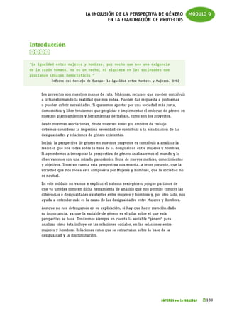 la inclusión de la perspectiva de género módulo 9
                                         en la elaboración de proyectos



Introducción


“La igualdad entre mujeres y hombres, por mucho que sea una exigencia
de la razón humana, no es un hecho, ni siquiera en las sociedades que
proclaman ideales democráticos “
           Informe del Consejo de Europa: la Igualdad entre Hombres y Mujeres. 1982



     Los proyectos son nuestros mapas de ruta, bitácoras, recursos que pueden contribuir
     a ir transformando la realidad que nos rodea. Pueden dar respuesta a problemas
     o pueden cubrir necesidades. Si queremos apostar por una sociedad más justa,
     democrática y libre tendremos que propiciar e implementar el enfoque de género en
     nuestros planteamientos y herramientas de trabajo, como son los proyectos.

     Desde nuestras asociaciones, desde nuestras áreas y/o ámbitos de trabajo
     debemos considerar la imperiosa necesidad de contribuir a la erradicación de las
     desigualdades y relaciones de género existentes.

     Incluir la perspectiva de género en nuestros proyectos es contribuir a analizar la
     realidad que nos rodea sobre la base de la desigualdad entre mujeres y hombres.
     Si aprendemos a incorporar la perspectiva de género analizaremos el mundo y lo
     observaremos con una mirada panorámica llena de nuevos matices, conocimientos
     y objetivos. Tener en cuenta esta perspectiva nos enseña, a tener presente, que la
     sociedad que nos rodea está compuesta por Mujeres y Hombres, que la sociedad no
     es neutral.

     En este módulo no vamos a explicar el sistema sexo-género porque partimos de
     que ya ustedes conocen dicha herramienta de análisis que nos permite conocer las
     diferencias e desigualdades existentes entre mujeres y hombres y, por otro lado, nos
     ayuda a entender cuál es la causa de las desigualdades entre Mujeres y Hombres.

     Aunque no nos detengamos en su explicación, si hay que hacer mención dada
     su importancia, ya que la variable de género es el pilar sobre el que esta
     perspectiva se basa. Tendremos siempre en cuenta la variable “género“ para
     analizar cómo ésta influye en las relaciones sociales, en las relaciones entre
     mujeres y hombres. Relaciones éstas que se estructuran sobre la base de la
     desigualdad y la discriminación.




                                                                            JÓVENES por la IGUALDAD   k 
                                                                                                       189
 