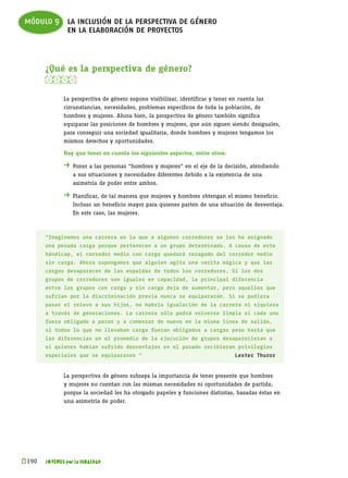 módulo 9 la inclusión de la perspectiva de género
         en la elaboración de proyectos



       ¿Qué es la perspectiva de género?
       

              La perspectiva de género supone visibilizar, identificar y tener en cuenta las
              circunstancias, necesidades, problemas específicos de toda la población, de
              hombres y mujeres. Ahora bien, la perspectiva de género también significa
              equiparar las posiciones de hombres y mujeres, que aún siguen siendo desiguales,
              para conseguir una sociedad igualitaria, donde hombres y mujeres tengamos los
              mismos derechos y oportunidades.

              Hay que tener en cuenta los siguientes aspectos, entre otros:

              . 	Poner a las personas “hombres y mujeres” en el eje de la decisión, atendiendo
              	   a sus situaciones y necesidades diferentes debido a la existencia de una
              	   asimetría de poder entre ambos.

              . 	Planificar, de tal manera que mujeres y hombres obtengan el mismo beneficio.
              	   Incluso un beneficio mayor para quienes parten de una situación de desventaja.
              	   En este caso, las mujeres.



       “Imaginemos una carrera en la que a algunos corredores se les ha asignado
       una pesada carga porque pertenecen a un grupo determinado. A causa de este
       hándicap, el corredor medio con carga quedará rezagado del corredor medio
       sin carga. Ahora supongamos que alguien agita una varita mágica y que las
       cargas desaparecen de las espaldas de todos los corredores. Si los dos
       grupos de corredores son iguales en capacidad, la principal diferencia
       entre los grupos con carga y sin carga deja de aumentar, pero aquellos que
       sufrían por la discriminación previa nunca se equipararán. Si se pudiera
       pasar el relevo a sus hijos, no habría igualación de la carrera ni siquiera
       a través de generaciones. La carrera sólo podrá volverse limpia si cada uno
       fuera obligado a parar y a comenzar de nuevo en la misma línea de salida,
       si todos lo que no llevaban carga fueran obligados a cargar peso hasta que
       las diferencias en el promedio de la ejecución de grupos desaparecieran o
       si quienes habían sufrido desventajas en el pasado recibieran privilegios
       especiales que se equiparasen “                                          Lester Thuror


              La perspectiva de género subraya la importancia de tener presente que hombres
              y mujeres no cuentan con las mismas necesidades ni oportunidades de partida,
              porque la sociedad les ha otorgado papeles y funciones distintas, basadas éstas en
              una asimetría de poder.




k 
 190   JÓVENES por la IGUALDAD
 