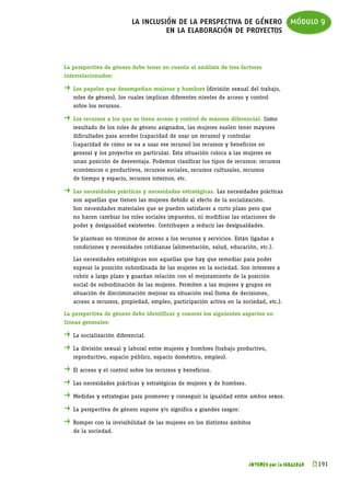 la inclusión de la perspectiva de género módulo 9
                                    en la elaboración de proyectos


La perspectiva de género debe tener en cuenta el análisis de tres factores
interrelacionados:

. 	Los papeles que desempeñan mujeres y hombres (división sexual del trabajo,
	   roles de género), los cuales implican diferentes niveles de acceso y control
	   sobre los recursos.

. 	Los recursos a los que se tiene acceso y control de manera diferencial. Como
	   resultado de los roles de género asignados, las mujeres suelen tener mayores
	   dificultades para acceder (capacidad de usar un recurso) y controlar
	   (capacidad de cómo se va a usar ese recurso) los recursos y beneficios en
	   general y los proyectos en particular. Esta situación coloca a las mujeres en
	   unan posición de desventaja. Podemos clasificar los tipos de recursos: recursos
	   económicos o productivos, recursos sociales, recursos culturales, recursos
	   de tiempo y espacio, recursos internos, etc.

. 	Las necesidades prácticas y necesidades estratégicas. Las necesidades prácticas
	   son aquellas que tienen las mujeres debido al efecto de la socialización.
	   Son necesidades materiales que se pueden satisfacer a corto plazo pero que
	   no hacen cambiar los roles sociales impuestos, ni modificar las relaciones de
	   poder y desigualdad existentes. Contribuyen a reducir las desigualdades.

	   Se plantean en términos de acceso a los recursos y servicios. Están ligadas a
	   condiciones y necesidades cotidianas (alimentación, salud, educación, etc.).

	   Las necesidades estratégicas son aquellas que hay que remediar para poder
	   superar la posición subordinada de las mujeres en la sociedad. Son intereses a
	   cubrir a largo plazo y guardan relación con el mejoramiento de la posición
	   social de subordinación de las mujeres. Permiten a las mujeres y grupos en
	   situación de discriminación mejorar su situación real (toma de decisiones,
	   acceso a recursos, propiedad, empleo, participación activa en la sociedad, etc.).

La perspectiva de género debe identificar y conocer los siguientes aspectos en
líneas generales:

. 	La socialización diferencial.
. 	La división sexual y laboral entre mujeres y hombres (trabajo productivo,
	   reproductivo, espacio público, espacio doméstico, empleo).

. 	El acceso y el control sobre los recursos y beneficios.
. 	Las necesidades prácticas y estratégicas de mujeres y de hombres.
. 	Medidas y estrategias para promover y conseguir la igualdad entre ambos sexos.
. 	La perspectiva de género supone y/o significa a grandes rasgos:
. 	Romper con la invisibilidad de las mujeres en los distintos ámbitos
	   de la sociedad.




                                                                        JÓVENES por la IGUALDAD   k 
                                                                                                   191
 