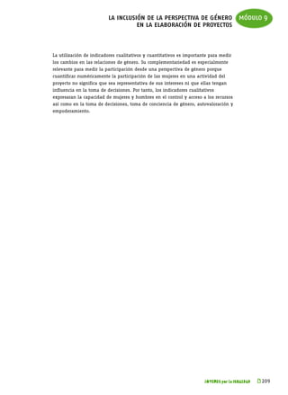 la inclusión de la perspectiva de género módulo 9
                                    en la elaboración de proyectos


La utilización de indicadores cualitativos y cuantitativos es importante para medir
los cambios en las relaciones de género. Su complementariedad es especialmente
relevante para medir la participación desde una perspectiva de género porque
cuantificar numéricamente la participación de las mujeres en una actividad del
proyecto no significa que sea representativa de sus intereses ni que ellas tengan
influencia en la toma de decisiones. Por tanto, los indicadores cualitativos
expresaran la capacidad de mujeres y hombres en el control y acceso a los recursos
así como en la toma de decisiones, toma de conciencia de género, autovaloración y
empoderamiento.




                                                                       JÓVENES por la IGUALDAD   k 
                                                                                                  209
 