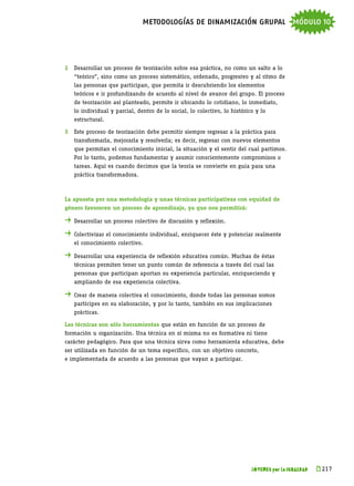 metodologías de dinamización grupal módulo 10



2	 Desarrollar un proceso de teorización sobre esa práctica, no como un salto a lo
	   “teórico”, sino como un proceso sistemático, ordenado, progresivo y al ritmo de
	   las personas que participan, que permita ir descubriendo los elementos
	   teóricos e ir profundizando de acuerdo al nivel de avance del grupo. El proceso
	   de teorización así planteado, permite ir ubicando lo cotidiano, lo inmediato,
	   lo individual y parcial, dentro de lo social, lo colectivo, lo histórico y lo
	   estructural.

3	 Este proceso de teorización debe permitir siempre regresar a la práctica para
	   transformarla, mejorarla y resolverla; es decir, regresar con nuevos elementos
	   que permitan el conocimiento inicial, la situación y el sentir del cual partimos.
	   Por lo tanto, podemos fundamentar y asumir conscientemente compromisos o
	   tareas. Aquí es cuando decimos que la teoría se convierte en guía para una
	   práctica transformadora.



La apuesta por una metodología y unas técnicas participativas con equidad de
género favorecen un proceso de aprendizaje, ya que nos permitirá:

. 	Desarrollar un proceso colectivo de discusión y reflexión.
. 	Colectivizar el conocimiento individual, enriquecer éste y potenciar realmente
	   el conocimiento colectivo.

. 	Desarrollar una experiencia de reflexión educativa común. Muchas de éstas
	   técnicas permiten tener un punto común de referencia a través del cual las
	   personas que participan aportan su experiencia particular, enriqueciendo y
	   ampliando de esa experiencia colectiva.

. 	Crear de manera colectiva el conocimiento, donde todas las personas somos
	   partícipes en su elaboración, y por lo tanto, también en sus implicaciones
	   prácticas.

Las técnicas son sólo herramientas que están en función de un proceso de
formación u organización. Una técnica en sí misma no es formativa ni tiene
carácter pedagógico. Para que una técnica sirva como herramienta educativa, debe
ser utilizada en función de un tema específico, con un objetivo concreto,
e implementada de acuerdo a las personas que vayan a participar.




                                                                           JÓVENES por la IGUALDAD   k 
                                                                                                      217
 