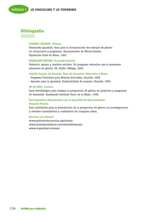 módulo 1       lo masculino y lo femenino




      Bibliografía
      

             Álvarez Álvarez, Paloma.
             Generando Igualdad. Guía para la incorporación del enfoque de género
             en actuaciones y programas. Ayuntamiento de Vitoria-Gastéis.
             Diputación Foral de Álava. 2001.

             Barragán Medero, Fernando (Coord.).
             Violencia, género y cambios sociales. Un programa educativo que sí promueve
             relaciones de género. Ed. Aljibe, Málaga, 2005.

             Cabildo Insular de Tenerife, Área de Juventud, Educación y Mujer.
             - Programa Formativo para Mujeres Asociadas, Tenerife, 2004.
             - Apuntes para la igualdad, Empleabilidad de mujeres, Tenerife, 2005.

             De la Cruz, Carmen.
             Guía metodológica para integrar la perspectiva de género en proyectos y programas
             de desarrollo. Emakunde  Instituto Vasco de la Mujer. 1998.
                                    / 

             Red Coperativa Macaronésica por la Igualdad de Oportunidades.
             Proyecto Violeta.
             Guía orientativa para la introducción de la perspectiva de género en investigaciones
             y estudios cuantitativos y cualitativos de cualquier orden.

             Recursos en internet
             www.gobiernodecanarias.org/icmujer
             www.juntadeandalucia.es/institutodelamujer
             www.migualdad.es/mujer




k 
 26   JÓVENES por la IGUALDAD
 