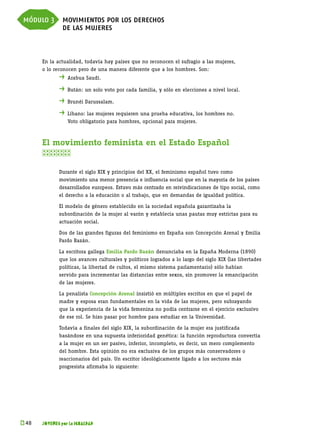 módulo 3 movimientos por los derechos
         de las mujeres


      En la actualidad, todavía hay países que no reconocen el sufragio a las mujeres,
      o lo reconocen pero de una manera diferente que a los hombres. Son:
             . 	Arabua Saudí.
             . 	Bután: un solo voto por cada familia, y sólo en elecciones a nivel local.
             . 	Brunéi Darussalam.
             . 	Líbano: las mujeres requieren una prueba educativa, los hombres no.
             	   Voto obligatorio para hombres, opcional para mujeres.



      El movimiento feminista en el Estado Español
      

             Durante el siglo XIX y principios del XX, el feminismo español tuvo como
             movimiento una menor presencia e influencia social que en la mayoría de los países
             desarrollados europeos. Estuvo más centrado en reivindicaciones de tipo social, como
             el derecho a la educación o al trabajo, que en demandas de igualdad política.

             El modelo de género establecido en la sociedad española garantizaba la
             subordinación de la mujer al varón y establecía unas pautas muy estrictas para su
             actuación social.

             Dos de las grandes figuras del feminismo en España son Concepción Arenal y Emilia
             Pardo Bazán.

             La escritora gallega Emilia Pardo Bazán denunciaba en la España Moderna (1890)
             que los avances culturales y políticos logrados a lo largo del siglo XIX (las libertades
             políticas, la libertad de cultos, el mismo sistema parlamentario) sólo habían
             servido para incrementar las distancias entre sexos, sin promover la emancipación
             de las mujeres.

             La penalista Concepción Arenal insistió en múltiples escritos en que el papel de
             madre y esposa eran fundamentales en la vida de las mujeres, pero subrayando
             que la experiencia de la vida femenina no podía centrarse en el ejercicio exclusivo
             de ese rol. Se hizo pasar por hombre para estudiar en la Universidad.

             Todavía a finales del siglo XIX, la subordinación de la mujer era justificada
             basándose en una supuesta inferioridad genética: la función reproductora convertía
             a la mujer en un ser pasivo, inferior, incompleto, es decir, un mero complemento
             del hombre. Esta opinión no era exclusiva de los grupos más conservadores o
             reaccionarios del país. Un escritor ideológicamente ligado a los sectores más
             progresista afirmaba lo siguiente:




k 
 48   JÓVENES por la IGUALDAD
 