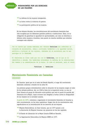 módulo 3 movimientos por los derechos
         de las mujeres



             . 	La defensa de las mujeres inmigrantes.
             . 	La lucha contra la violencia de género.
             . 	La participación política de las mujeres.


             En las últimas décadas, las reivindicaciones del movimiento feminista han
             sido recogidas por los diferentes partidos políticos e instituciones. Éstas, en su
             obligación de garantizar la igualdad de oportunidades, así como en derechos y
             deberes entre mujeres y hombres, han puesto en marcha medidas que intenten
             conseguir este objetivo.



      Ten en cuenta que cuando hablamos del término feminismo nos referimos al
      conjunto de movimientos, ideas y actitudes tendentes a la igualdad social,
      política y cultural de las mujeres. Hablamos de un movimiento que lo que
      persigue es la IGUALDAD.


      El feminismo no tiene nada que ver con el hembrismo, con el que se le
      identifica a menudo. Por hembrismo entendemos la defensa de la inferioridad
      del hombre y su subordinación de la mujer. Es como el machismo, pero al revés.


                                        Feminismo   ≠   Hembrismo




      Movimiento Feminista en Canarias
      

             En Canarias, igual que en el resto del Estado Español, el auge del movimiento
             feminista comienza a finales de los años 60.

             Los primeros grupos reivindicativos sobre la situación de las mujeres surgen al calor
             de los debates políticos. Así, en 1968 y fruto de la inquietud social, se crea en
             Gran Canaria un grupo de discusión socio-política que será el punto de partida del
             Seminario de la Mujer, cuyas acciones van dirigidas a luchar contra la desigualdad
             de las mujeres en la sociedad canaria.

             A partir de 1975, comienza a organizarse el movimiento feminista en Canarias y,
             más concretamente, en las islas capitalinas. Surgen tres de los movimientos más
             significativos en la reivindicación de los derechos de las mujeres:

             .	Mujeres Democráticas, en Gran Canaria, que en 1977 pasará a ser
             	   la Asociación de Mujeres Canarias con presencia en las dos capitales.

             .	El Frente de Liberación de la Mujer Canaria (FLM) en Tenerife.
             .	La Organización Democrática de Mujeres (OMD) en 1977.

k 
 52   JÓVENES por la IGUALDAD
 