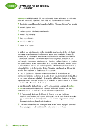 módulo 3 movimientos por los derechos
         de las mujeres


             Los años 90 se caracterizaron por una continuidad en el crecimiento de espacios y
             colectivos feministas. Aparecen, entre otras, las siguientes organizaciones:

             . 	Asociación para el Desarrollo Integral de la Mujer “Mercedes Machado” en Tenerife.
             . 	Mujeres Jóvenes ADEI.
             . 	Mujeres Jóvenes Trótula en Gran Canaria.
             . 	Mararía en Lanzarote.
             . 	Gara en La Gomera.
             . 	Sabina en El Hierro.
             . 	Malva en la Palma.


             Se produce una transformación en las formas de estructuración de los colectivos
             feministas, pasando de organizaciones que tenían como objetivo la defensa de
             los derechos de las mujeres, a otras que exigían aspectos concretos: información
             a las mujeres, atención a las víctimas de violencia de género, creación en las
             universidades canarias de organismos cuya finalidad era la realización de estudios
             que permitieran un mayor conocimiento de la situación real de las mujeres dentro
             de las estructuras sociales, etc. Como respuesta a esta última demanda se crean el
             Aula de la Mujer en la Universidad de Las Palmas de Gran Canaria y el Centro de
             Estudios de la Mujer en La Universidad de La Laguna.

             En 1994 se obtiene una respuesta institucional fruto de las exigencias del
             movimiento feminista en torno a la creación de un organismo canario de igualdad,
             ya que en ese año se aprueba la ley de creación del Instituto Canario de la Mujer,
             cuyo cometido era impulsar las políticas de Igualdad de Oportunidades en el ámbito
             de la Comunidad Autónoma de Canarias.

             En los últimos años de la década de los 90 se impuso una estrategia de trabajo
             en red, permitiendo acometer temas concretos de manera unitaria. Dos redes
             fundamentales se han impulsado desde el movimiento feminista:

             . 	El Foro contra la Violencia de Género de Tenerife en el que confluyen
             	   organizaciones de todo tipo (grupos de mujeres, asociaciones de carácter mixto
             	   y personas a título individual) unidas para denunciar un problema concreto
             	   de nuestra sociedad, la violencia de género.

             . 	La Plataforma de Colectivos de Mujeres 8 de Marzo, la cual agrupa a colectivos
             	   de mujeres para la celebración del Día Internacional de la Mujer.




k 
 54   JÓVENES por la IGUALDAD
 
