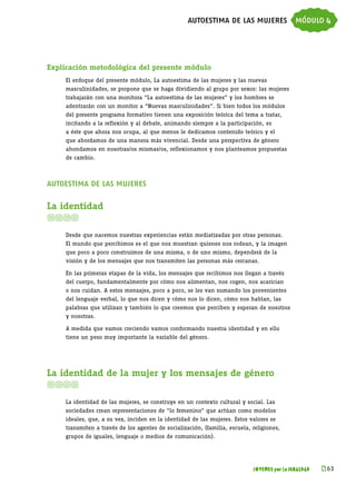 autoestima de las mujeres módulo 4




Explicación metodológica del presente módulo
     El enfoque del presente módulo, La autoestima de las mujeres y las nuevas
     masculinidades, se propone que se haga dividiendo al grupo por sexos: las mujeres
     trabajarán con una monitora “La autoestima de las mujeres” y los hombres se
     adentrarán con un monitor a “Nuevas masculinidades”. Si bien todos los módulos
     del presente programa formativo tienen una exposición teórica del tema a tratar,
     incitando a la reflexión y al debate, animando siempre a la participación, es
     a éste que ahora nos ocupa, al que menos le dedicamos contenido teórico y el
     que abordamos de una manera más vivencial. Desde una perspectiva de género
     ahondamos en nosotras/os mismas/os, reflexionamos y nos planteamos propuestas
     de cambio.



autoestima de las mujeres

La identidad


     Desde que nacemos nuestras experiencias están mediatizadas por otras personas.
     El mundo que percibimos es el que nos muestran quienes nos rodean, y la imagen
     que poco a poco construimos de una misma, o de uno mismo, dependerá de la
     visión y de los mensajes que nos transmiten las personas más cercanas.

     En las primeras etapas de la vida, los mensajes que recibimos nos llegan a través
     del cuerpo, fundamentalmente por cómo nos alimentan, nos cogen, nos acarician
     o nos cuidan. A estos mensajes, poco a poco, se les van sumando los provenientes
     del lenguaje verbal, lo que nos dicen y cómo nos lo dicen, cómo nos hablan, las
     palabras que utilizan y también lo que creemos que perciben y esperan de nosotros
     y nosotras.

     A medida que vamos creciendo vamos conformando nuestra identidad y en ello
     tiene un peso muy importante la variable del género.




La identidad de la mujer y los mensajes de género


     La identidad de las mujeres, se construye en un contexto cultural y social. Las
     sociedades crean representaciones de “lo femenino” que actúan como modelos
     ideales, que, a su vez, inciden en la identidad de las mujeres. Estos valores se
     transmiten a través de los agentes de socialización, (familia, escuela, religiones,
     grupos de iguales, lenguaje o medios de comunicación).




                                                                             JÓVENES por la IGUALDAD   k 
                                                                                                        63
 