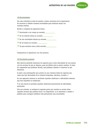autoestima de las mujeres módulo 4



15) Escuchándome

Con esta actividad se trata de ayudar a tomar conciencia de la importancia
de reconocer y admitir nuestras necesidades para sentirnos mejor con
nosotras mismas.

Escribe y completa las siguientes frases:

. 	Escuchando a mi cuerpo yo necesito ____________
. 	En mi relación diaria yo necesito ____________
. 	En mis actividades diarias yo necesito ____________
. 	De mí misma yo necesito ____________
. 	Yo para sentirme sana y feliz necesito ____________


Compartimos la experiencia con otra persona.



16) Crecimiento personal

Este ejercicio pretende relacionar los aspectos que se han descuidado de una misma
con los recursos de que se dispone, para así definir qué se quiere cambiar. Se trata
de comprender qué podemos decidir, qué podemos cambiar o conservar lo que
deseamos.

Se pide a las participantes que anoten en una columna todos los aspectos que
crean que han descuidado de sí mismas (corporales, afectivos, sociales…)

En una siguiente columna se escribirán aquellos obstáculos o dificultades externas
que han impedido su realización.

Y en una tercera se pondrán aquellos obstáculos provenientes de dificultades
personales.

Una vez acabado, se realizará la segunda parte que consiste en anotar todos
aquellos recursos que podrían tener a su disposición, si se atrevieran a usarlos o
pedirlos para conseguir satisfacer más plenamente esas necesidades.




                                                                       JÓVENES por la IGUALDAD   k 
                                                                                                  81
 