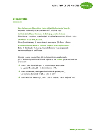 autoestima de las mujeres módulo 4




Bibliografía


    Área de Juventud, Educación y Mujer del Cabildo Insular de Tenerife.
    Programa Formativo para Mujeres Asociadas, Tenerife, 2004.

    Instituto de la Mujer, Ministerio de Trabajo y Asuntos Sociales.
    Metodología y contenido para el trabajo grupal de la autoestima, Madrid, 2005.

    Lagarde y de los Ríos, Marcela.
    Claves feministas para la autoestima de las mujeres, Edt. Horas y Horas.

    Mancomunidad del Norte de Tenerife, Proyecto NOW-Emprendedoras.
    Taller de Habilidades Sociales y Desarrollo Personal para la Igualdad
    de Oportunidades de las Mujeres.



    Además, en este material han sido incluidas dinámicas planteadas
    por la antropóloga feminista Marcela Lagarde en los Talleres que a continuación
    se señalan:

    . 	Taller “Claves feministas para la autoestima de las mujeres”,
    	   La Laguna (Tenerife), 23 - 26 de octubre de 1995.

    . 	Taller “Autoestima para la participación social y el empleo”,
    	   Los Cristianos (Tenerife), 23-25 de julio de 1997.

    . 	Taller “Relación madre-hija”, Santa Cruz de Tenerife, 7-8 de mayo de 2002.




                                                                            JÓVENES por la IGUALDAD   k 
                                                                                                       85
 