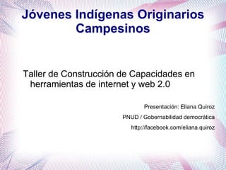 Jóvenes Indígenas Originarios
        Campesinos


Taller de Construcción de Capacidades en
 herramientas de internet y web 2.0

                               Presentación: Eliana Quiroz
                       PNUD / Gobernabilidad democrática
                          http://facebook.com/eliana.quiroz
 