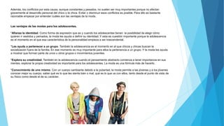 Además, los conflictos por esta causa, aunque constantes y pesados, no suelen ser muy importantes porque no afectan
gravemente al desarrollo personal del chico o la chica. Evitar o disminuir esos conflictos es posible. Para ello es bastante
razonable empezar por entender cuáles son las ventajas de la moda.
Las ventajas de las modas para los adolescentes.
*Afianza la identidad. Como forma de expresión que es y cuando los adolescentes tienen la posibilidad de elegir cómo
quieren ir vestidos y peinados, la moda les ayuda a definir su identidad. Y esta es cuestión importante porque la adolescencia
es el momento en el que esa característica de la personalidad empieza a ser trascendental.
*Les ayuda a pertenecer a un grupo. También la adolescencia es el momento en el que chicos y chicas buscan la
socialización fuera de la familia. En ese momento es muy importante para ellos la pertenencia a un grupo. Y la moda les ayuda
a mostrar que forman parte de unos u otros grupos o movimientos juveniles.
*Explora su creatividad. También en la adolescencia cuando el pensamiento abstracto comienza a tener importancia en sus
mentes, explorar la propia creatividad es importante para los adolescentes. La moda es una fórmula más de hacerlo.
*Conocimiento de uno mismo. Con un cuerpo cambiante debido a la pubertad, la moda permite a las jóvenes y a los jóvenes
conocer mejor su cuerpo, saber qué es lo que les sienta bien o mal, qué es lo que va con ellos, tanto desde el punto de vista de
su físico como desde el de su carácter.
 