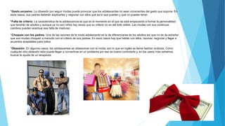 *Gasto excesivo. La obsesión por seguir modas puede provocar que los adolescentes no sean conscientes del gasto que supone. En
esos casos, sus padres deberán explicarles y negociar con ellos qué es lo que pueden y qué no pueden tener.
*Falta de criterio. La característica de la adolescencia es que es el momento en el que se está empezando a formar la personalidad
que tendrán de adultos y aunque ya no son niños hay veces que su criterio no es del todo sólido. Las modas con sus continuos
cambios pueden acentuar esa falta de madurez.
*Choques con los padres. Una de las razones de la moda adolescente es la de diferenciarse de los adultos así que no es de extrañar
que sus modas choquen a menudo con el criterio de sus padres. En esos casos hay que hablar con ellos, razonar, negociar y llegar a
acuerdos aceptables para todos.
*Obsesión. En algunos casos, los adolescentes se obsesionan con la moda, son lo que en inglés se llama fashion victimas. Como
cualquier otra obsesión esta puede llegar a convertirse en un problema por eso es bueno controlarla y, en los casos más extremos,
buscar la ayuda de un terapeuta.
 