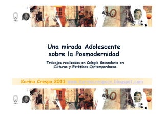 Una mirada Adolescente
          sobre la Posmodernidad
          Trabajos realizados en Colegio Secundario en
              Culturas y Estéticas Contemporáneas



Karina Crespo 2011 www.karinacrespocv.blogspot.com
 