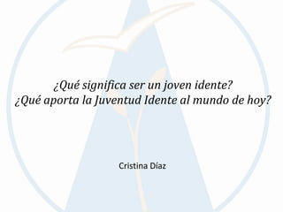 ¿Qué significa ser un joven idente?
¿Qué aporta la Juventud Idente al mundo de hoy?




                   Cristina Díaz
 