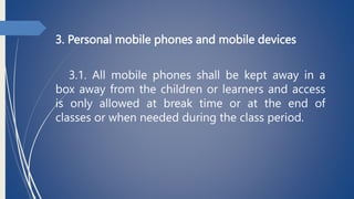 3. Personal mobile phones and mobile devices
3.1. All mobile phones shall be kept away in a
box away from the children or learners and access
is only allowed at break time or at the end of
classes or when needed during the class period.
 