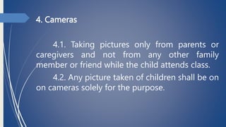 4. Cameras
4.1. Taking pictures only from parents or
caregivers and not from any other family
member or friend while the child attends class.
4.2. Any picture taken of children shall be on
on cameras solely for the purpose.
 