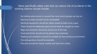 More specifically safety rules that can reduce risk of accidents in the
working stations should include:
1. No trailing wires across or around the room which people can trip on.
2. Electrical sockets should not be overloaded.
3. Electrical equipment should be safety-tested at least once a year.
4. There should be adequate space around desk for people to move.
5. Bags and obstacles should be stored out of the way.
6. Food and drinks should not be placed near machines.
7. Heating and ventilation should be suitable for the working environment.
8. Fire extinguishers should be available.
9. Fire exits should be clearly marked and free from clutter.
 