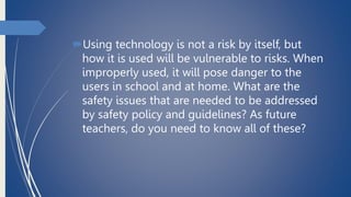 Using technology is not a risk by itself, but
how it is used will be vulnerable to risks. When
improperly used, it will pose danger to the
users in school and at home. What are the
safety issues that are needed to be addressed
by safety policy and guidelines? As future
teachers, do you need to know all of these?
 