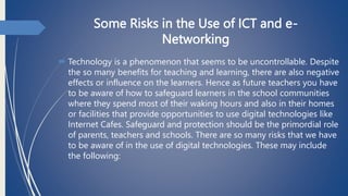 Some Risks in the Use of ICT and e-
Networking
 Technology is a phenomenon that seems to be uncontrollable. Despite
the so many benefits for teaching and learning, there are also negative
effects or influence on the learners. Hence as future teachers you have
to be aware of how to safeguard learners in the school communities
where they spend most of their waking hours and also in their homes
or facilities that provide opportunities to use digital technologies like
Internet Cafes. Safeguard and protection should be the primordial role
of parents, teachers and schools. There are so many risks that we have
to be aware of in the use of digital technologies. These may include
the following:
 