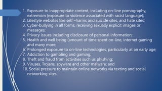 1. Exposure to inappropriate content, including on-line pornography,
extremism (exposure to violence associated with racist language);
2. Lifestyle websites like self –harms and suicide sites, and hate sites;
3. Cyber-bullying in all forms, receiving sexually explicit images or
messages;
4. Privacy issues including disclosure of personal information;
5. Health and well being (amount of time spent on-line, internet gaming
and many more;
6. Prolonged exposure to on-line technologies, particularly at an early age;
7. Addiction to gambling and gaming;
8. Theft and fraud from activities such us phishing;
9. Viruses, Trojans, spyware and other malware; and
10. Social pressure to maintain online networks via texting and social
networking sites.
 