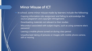 Minor Misuse of ICT
 In school, some minor misuse made by learners include the following:
• Copying information into assignment and failing to acknowledge the
source (plagiarism and copyright infringement)
• Downloading materials not relevant to their studies
• Misconduct associated with subject logins, such as using someone else’s
password
• Leaving a mobile phone turned on during class period
• Unauthorized taking of pictures or images with mobile phone camera,
still or moving
 